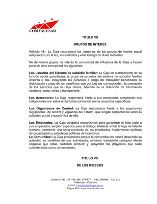 TITULO VII

                                    GRUPOS DE INTERÉS

Artículo 48.- La Caja reconocerá los derechos de los grupos de interés social
estipulados por la ley, los estatutos y este Código de Buen Gobierno.

Se denomina grupos de interés la comunidad de influencia de la Caja y hacen
parte de ésta comunidad los siguientes:

Los usuarios del Sistema de subsidio familiar: La Caja en cumplimiento de su
función social garantizará, al grupo de usuarios del sistema de subsidio familiar
adscrito a ella, incluyendo las personas a cargo del trabajador beneficiario, la
distribución y pago de los beneficios que por Ley les corresponden, la prestación
de los servicios que la Caja ofrece, además de la obtención de información
oportuna, clara, veraz y transparente.

Los Acreedores: La Caja responderá frente a sus acreedores cumpliendo sus
obligaciones con estos en la forma convenida en los acuerdos específicos.

Los Organismos de Control: La Caja responderá frente a los organismos
reguladores, de control y vigilancia del Estado, que tengan competencia sobre la
actividad social y económica de ella.

Los Empleados: La Caja adoptará mecanismos para garantizar el trato justo a
sus empleados, ampliar espacios para el dialogo bilateral, evitar la fuga de talento
humano, promover una sana conducta de los empleados, implementar políticas
de capacitación y establecer políticas de incentivos.
La Comunidad: La Caja propenderá porque la comunidad en donde desarrolla su
actividad se beneficie de sus actividades, evitando trasladarle cualquier efecto
negativo que éstas pudieran producir y apoyando los proyectos que sean
considerados como convenientes.


                                           TITULO VIII

                                       DE LOS RIESGOS



                Carrera 9 No. 16A - 48 PBX: 5747777     Fax: 5749409   A.A. 231
                                     Valledupar - Colombia
                              E-Mail: Comface@teleupar.net.co
                              Página Web: www.comfacesar.com
 