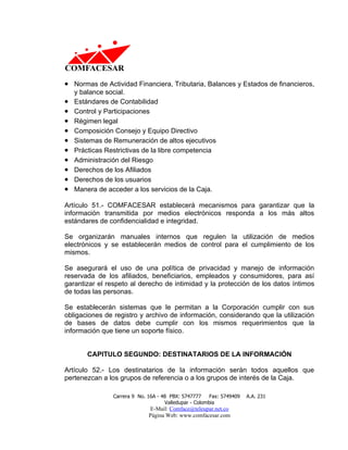 • Normas de Actividad Financiera, Tributaria, Balances y Estados de financieros,
    y balance social.
•   Estándares de Contabilidad
•   Control y Participaciones
•   Régimen legal
•   Composición Consejo y Equipo Directivo
•   Sistemas de Remuneración de altos ejecutivos
•   Prácticas Restrictivas de la libre competencia
•   Administración del Riesgo
•   Derechos de los Afiliados
•   Derechos de los usuarios
•   Manera de acceder a los servicios de la Caja.

Artículo 51.- COMFACESAR establecerá mecanismos para garantizar que la
información transmitida por medios electrónicos responda a los más altos
estándares de confidencialidad e integridad.

Se organizarán manuales internos que regulen la utilización de medios
electrónicos y se establecerán medios de control para el cumplimiento de los
mismos.

Se asegurará el uso de una política de privacidad y manejo de información
reservada de los afiliados, beneficiarios, empleados y consumidores, para así
garantizar el respeto al derecho de intimidad y la protección de los datos íntimos
de todas las personas.

Se establecerán sistemas que le permitan a la Corporación cumplir con sus
obligaciones de registro y archivo de información, considerando que la utilización
de bases de datos debe cumplir con los mismos requerimientos que la
información que tiene un soporte físico.


        CAPITULO SEGUNDO: DESTINATARIOS DE LA INFORMACIÓN

Artículo 52.- Los destinatarios de la información serán todos aquellos que
pertenezcan a los grupos de referencia o a los grupos de interés de la Caja.

                Carrera 9 No. 16A - 48 PBX: 5747777     Fax: 5749409   A.A. 231
                                     Valledupar - Colombia
                              E-Mail: Comface@teleupar.net.co
                              Página Web: www.comfacesar.com
 