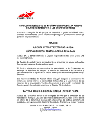 CAPITULO TERCERO: USO DE INFORMACIÓN PRIVILEGIADA POR LOS
        GRUPOS DE REFERENCIA Y LOS GRUPOS DE INTERÉS

Artículo 53.- Ninguno de los grupos de referencia o grupos de interés podrá,
directa o indirectamente, utilizar información privilegiada y confidencial de la Caja
para sus propios intereses.


                                             TITULO X

                    CONTROL INTERNO Y EXTERNO DE LA CAJA

           CAPÍTULO PRIMERO: CONTROL INTERNO DE LA CAJA

Artículo 54.- El control interno de la Caja es responsabilidad de todos y cada uno
de sus integrantes.

La función de control interno, principalmente se encuentra en cabeza del Auditor
Interno, quien depende directamente de aquél.

El Auditor Interno efectúa una evaluación permanente de la Corporación, se
encarga de identificar los riesgos, y evaluar los controles a los procesos y
procedimientos de la organización, dentro de las políticas definidas por el Consejo
Directivo.

Las responsabilidades del Auditor Interno incluyen asegurar la adecuación del
sistema de control interno, la confiabilidad de los datos y el uso eficiente de los
recursos de la organización. También le concierne la prevención y detección de
fraudes, para informarle oportunamente al Director Administrativo.


       CAPÍTULO SEGUNDO: CONTROL EXTERNO - REVISOR FISCAL

Artículo 55.- El Revisor Fiscal es el encargado de velar por la protección de los
recursos que maneja la Caja y de los derechos de los afiliados. En este sentido obrará
en interés de la comunidad, con sujeción a las normas de auditoria generalmente
aceptadas, correspondiéndole dictaminar los estados financieros y revisar y evaluar
                Carrera 9 No. 16A - 48 PBX: 5747777     Fax: 5749409   A.A. 231
                                     Valledupar - Colombia
                              E-Mail: Comface@teleupar.net.co
                              Página Web: www.comfacesar.com
 