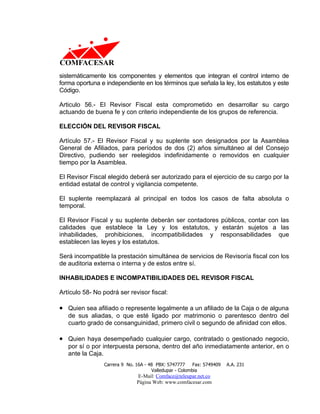 sistemáticamente los componentes y elementos que integran el control interno de
forma oportuna e independiente en los términos que señala la ley, los estatutos y este
Código.

Articulo 56.- El Revisor Fiscal esta comprometido en desarrollar su cargo
actuando de buena fe y con criterio independiente de los grupos de referencia.

ELECCIÓN DEL REVISOR FISCAL

Artículo 57.- El Revisor Fiscal y su suplente son designados por la Asamblea
General de Afiliados, para períodos de dos (2) años simultáneo al del Consejo
Directivo, pudiendo ser reelegidos indefinidamente o removidos en cualquier
tiempo por la Asamblea.

El Revisor Fiscal elegido deberá ser autorizado para el ejercicio de su cargo por la
entidad estatal de control y vigilancia competente.

El suplente reemplazará al principal en todos los casos de falta absoluta o
temporal.

El Revisor Fiscal y su suplente deberán ser contadores públicos, contar con las
calidades que establece la Ley y los estatutos, y estarán sujetos a las
inhabilidades, prohibiciones, incompatibilidades y responsabilidades que
establecen las leyes y los estatutos.

Será incompatible la prestación simultánea de servicios de Revisoría fiscal con los
de auditoria externa o interna y de estos entre sí.

INHABILIDADES E INCOMPATIBILIDADES DEL REVISOR FISCAL

Artículo 58- No podrá ser revisor fiscal:

• Quien sea afiliado o represente legalmente a un afiliado de la Caja o de alguna
   de sus aliadas, o que esté ligado por matrimonio o parentesco dentro del
   cuarto grado de consanguinidad, primero civil o segundo de afinidad con ellos.

• Quien haya desempeñado cualquier cargo, contratado o gestionado negocio,
   por sí o por interpuesta persona, dentro del año inmediatamente anterior, en o
   ante la Caja.
                Carrera 9 No. 16A - 48 PBX: 5747777     Fax: 5749409   A.A. 231
                                     Valledupar - Colombia
                              E-Mail: Comface@teleupar.net.co
                              Página Web: www.comfacesar.com
 