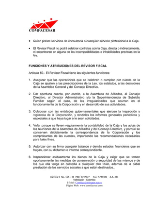 • Quien preste servicios de consultoría o cualquier servicio profesional a la Caja.

•   El Revisor Fiscal no podrá celebrar contratos con la Caja, directa o indirectamente,
    ni encontrarse en alguna de las incompatibilidades e inhabilidades previstas en la
    ley.


FUNCIONES Y ATRIBUCIONES DEL REVISOR FISCAL

Artículo 59.- El Revisor Fiscal tiene las siguientes funciones:

1. Asegurar que las operaciones que se celebren o cumplan por cuenta de la
   Caja se ajusten a las prescripciones de la Ley, los estatutos, a las decisiones
   de la Asamblea General y del Consejo Directivo.

2. Dar oportuna cuenta, por escrito, a la Asamblea de Afiliados, al Consejo
   Directivo, al Director Administrativo y/o la Superintendencia de Subsidio
   Familiar según el caso, de las irregularidades que ocurran en el
   funcionamiento de la Corporación y en desarrollo de sus actividades.

3. Colaborar con las entidades gubernamentales que ejercen la inspección y
   vigilancia de la Corporación, y rendirles los informes generales periódicos y
   especiales a que haya lugar o le sean solicitados.

4. Velar porque se lleven regularmente la contabilidad de la Caja y las actas de
   las reuniones de la Asamblea de Afiliados y del Consejo Directivo, y porque se
   conserven debidamente la correspondencia de la Corporación y los
   comprobantes de las cuentas, impartiendo las recomendaciones necesarias
   para tales fines.

5. Autorizar con su firma cualquier balance y demás estados financieros que se
   hagan, con su dictamen o informe correspondiente.

6. Inspeccionar asiduamente los bienes de la Caja y exigir que se tomen
   oportunamente las medidas de conservación o seguridad de los mismos y de
   los que ella tenga en custodia a cualquier otro título, además de la cabal
   prestación de los servicios sociales a que están destinados..


                 Carrera 9 No. 16A - 48 PBX: 5747777     Fax: 5749409   A.A. 231
                                      Valledupar - Colombia
                               E-Mail: Comface@teleupar.net.co
                               Página Web: www.comfacesar.com
 