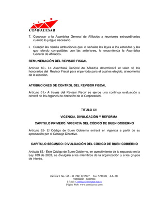 7. Convocar a la Asamblea General de Afiliados a reuniones extraordinarias
   cuando lo juzgue necesario.

8.    Cumplir las demás atribuciones que le señalen las leyes o los estatutos y las
      que siendo compatibles con las anteriores, le encomienda la Asamblea
      General de Afiliados.

REMUNERACIÓN DEL REVISOR FISCAL

Artículo 60.- La Asamblea General de Afiliados determinará el valor de los
honorarios del Revisor Fiscal para el período para el cual es elegido, al momento
de la elección.


ATRIBUCIONES DE CONTROL DEL REVISOR FISCAL

Artículo 61.- A través del Revisor Fiscal se ejerce una continua evaluación y
control de los órganos de dirección de la Corporación.



                                              TITULO XII

                           VIGENCIA, DIVULGACIÓN Y REFORMA

       CAPITULO PRIMERO: VIGENCIA DEL CÓDIGO DE BUEN GOBIERNO

Artículo 62- El Código de Buen Gobierno entrará en vigencia a partir de su
aprobación por el Consejo Directivo.


     CAPITULO SEGUNDO: DIVULGACIÓN DEL CÓDIGO DE BUEN GOBIERNO

Artículo 63.- Este Código de Buen Gobierno, en cumplimiento de lo expuesto en la
Ley 789 de 2002, se divulgará a los miembros de la organización y a los grupos
de interés.




                  Carrera 9 No. 16A - 48 PBX: 5747777     Fax: 5749409   A.A. 231
                                       Valledupar - Colombia
                                E-Mail: Comface@teleupar.net.co
                                Página Web: www.comfacesar.com
 