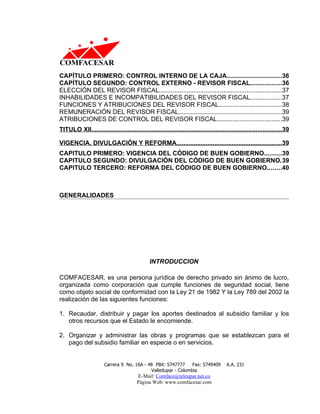 CAPÍTULO PRIMERO: CONTROL INTERNO DE LA CAJA...............................36
CAPÍTULO SEGUNDO: CONTROL EXTERNO - REVISOR FISCAL..................36
ELECCIÓN DEL REVISOR FISCAL......................................................................37
INHABILIDADES E INCOMPATIBILIDADES DEL REVISOR FISCAL..................37
FUNCIONES Y ATRIBUCIONES DEL REVISOR FISCAL....................................38
REMUNERACIÓN DEL REVISOR FISCAL...........................................................39
ATRIBUCIONES DE CONTROL DEL REVISOR FISCAL.....................................39
TITULO XII..............................................................................................................39

VIGENCIA, DIVULGACIÓN Y REFORMA.............................................................39
CAPITULO PRIMERO: VIGENCIA DEL CÓDIGO DE BUEN GOBIERNO..........39
CAPITULO SEGUNDO: DIVULGACIÓN DEL CÓDIGO DE BUEN GOBIERNO.39
CAPITULO TERCERO: REFORMA DEL CÓDIGO DE BUEN GOBIERNO........40



GENERALIDADES




                                               INTRODUCCION

COMFACESAR, es una persona jurídica de derecho privado sin ánimo de lucro,
organizada como corporación que cumple funciones de seguridad social, tiene
como objeto social de conformidad con la Ley 21 de 1982 Y la Ley 789 del 2002 la
realización de las siguientes funciones:

1. Recaudar, distribuir y pagar los aportes destinados al subsidio familiar y los
   otros recursos que el Estado le encomiende.

2. Organizar y administrar las obras y programas que se establezcan para el
   pago del subsidio familiar en especie o en servicios.


                       Carrera 9 No. 16A - 48 PBX: 5747777     Fax: 5749409             A.A. 231
                                            Valledupar - Colombia
                                         E-Mail: Comface@teleupar.net.co
                                         Página Web: www.comfacesar.com
 