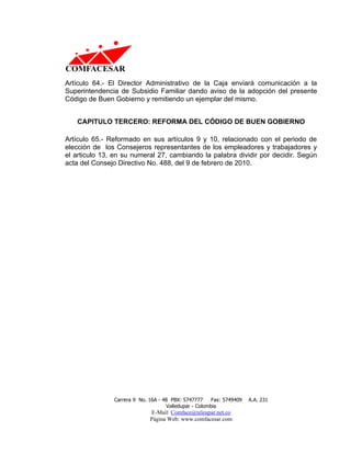 Artículo 64.- El Director Administrativo de la Caja enviará comunicación a la
Superintendencia de Subsidio Familiar dando aviso de la adopción del presente
Código de Buen Gobierno y remitiendo un ejemplar del mismo.


   CAPITULO TERCERO: REFORMA DEL CÓDIGO DE BUEN GOBIERNO

Artículo 65.- Reformado en sus artículos 9 y 10, relacionado con el periodo de
elección de los Consejeros representantes de los empleadores y trabajadores y
el articulo 13, en su numeral 27, cambiando la palabra dividir por decidir. Según
acta del Consejo Directivo No. 488, del 9 de febrero de 2010.




               Carrera 9 No. 16A - 48 PBX: 5747777     Fax: 5749409   A.A. 231
                                    Valledupar - Colombia
                             E-Mail: Comface@teleupar.net.co
                             Página Web: www.comfacesar.com
 