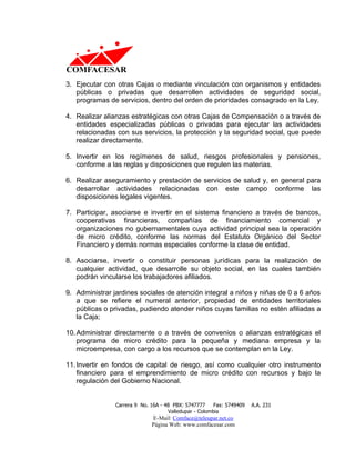 3. Ejecutar con otras Cajas o mediante vinculación con organismos y entidades
   públicas o privadas que desarrollen actividades de seguridad social,
   programas de servicios, dentro del orden de prioridades consagrado en la Ley.

4. Realizar alianzas estratégicas con otras Cajas de Compensación o a través de
   entidades especializadas públicas o privadas para ejecutar las actividades
   relacionadas con sus servicios, la protección y la seguridad social, que puede
   realizar directamente.

5. Invertir en los regímenes de salud, riesgos profesionales y pensiones,
   conforme a las reglas y disposiciones que regulen las materias.

6. Realizar aseguramiento y prestación de servicios de salud y, en general para
   desarrollar actividades relacionadas con este campo conforme las
   disposiciones legales vigentes.

7. Participar, asociarse e invertir en el sistema financiero a través de bancos,
   cooperativas financieras, compañías de financiamiento comercial y
   organizaciones no gubernamentales cuya actividad principal sea la operación
   de micro crédito, conforme las normas del Estatuto Orgánico del Sector
   Financiero y demás normas especiales conforme la clase de entidad.

8. Asociarse, invertir o constituir personas jurídicas para la realización de
   cualquier actividad, que desarrolle su objeto social, en las cuales también
   podrán vincularse los trabajadores afiliados.

9. Administrar jardines sociales de atención integral a niños y niñas de 0 a 6 años
   a que se refiere el numeral anterior, propiedad de entidades territoriales
   públicas o privadas, pudiendo atender niños cuyas familias no estén afiliadas a
   la Caja;

10. Administrar directamente o a través de convenios o alianzas estratégicas el
    programa de micro crédito para la pequeña y mediana empresa y la
    microempresa, con cargo a los recursos que se contemplan en la Ley.

11. Invertir en fondos de capital de riesgo, así como cualquier otro instrumento
    financiero para el emprendimiento de micro crédito con recursos y bajo la
    regulación del Gobierno Nacional.


                Carrera 9 No. 16A - 48 PBX: 5747777     Fax: 5749409   A.A. 231
                                     Valledupar - Colombia
                              E-Mail: Comface@teleupar.net.co
                              Página Web: www.comfacesar.com
 