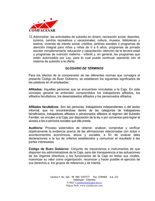 12. Administrar, las actividades de subsidio en dinero; recreación social, deportes,
    turismo, centros recreativos y vacacionales; cultura, museos, bibliotecas y
    teatros; vivienda de interés social; créditos, jardines sociales o programas de
    atención integral para niños y niñas de 0 a 6 años; programas de jornada
    escolar complementaria; educación y capacitación; atención de la tercera edad
    y programas de nutrición materno - infantil y, en general, los programas que
    estén autorizados por Ley, para lo cual puede continuar operando con el
    sistema de subsidio a la oferta.

                              GLOSARIO DE TÉRMINOS

Para los efectos de la comprensión de las diferentes normas que consagra el
presente Código de Buen Gobierno, se establecen los siguientes significados de
las palabras en él empleadas:

Afiliados: Aquellas personas que se encuentran vinculadas a la Caja. En este
concepto general se entienden comprendidos los trabajadores afiliados, los
afiliados facultativos, los desempleados afiliados y los pensionados afiliados.


Afiliados facultativos: Son las personas, trabajadores independientes o del sector
informal, que no encontrándose dentro de las categorías de trabajadores
beneficiarios, trabajadores afiliados o pensionados afiliados al régimen del Subsidio
Familiar, se vinculen a la Caja, por disposición de la ley o por convenios para lograr el
acceso a los a servicios sociales que ella presta.

Auditoría: Proceso sistemático de obtener, analizar, comprobar y verificar
objetivamente la evidencia acerca de las afirmaciones relacionadas con actos o
acontecimientos económicos, éticos y sociales, a fin de evaluar tales
declaraciones a la luz de criterios establecidos y comunicar el resultado a las
partes interesadas.

Código de Buen Gobierno: Conjunto de mecanismos e instrumentos de que
disponen los administradores de la Caja, para dar transparencia a las actuaciones
de los órganos directivos y los funcionarios de la Caja en todos sus niveles,
maximizar su valor como organización, reconocer y hacer posible el ejercicio de
sus derechos a los grupos de referencia y de interés.



                 Carrera 9 No. 16A - 48 PBX: 5747777     Fax: 5749409   A.A. 231
                                      Valledupar - Colombia
                               E-Mail: Comface@teleupar.net.co
                               Página Web: www.comfacesar.com
 