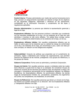 Control Interno: Proceso administrativo por medio del cual los funcionarios de la
Caja, proveen un aseguramiento razonable con relación al logro de los objetivos
en las siguientes categorías: efectividad y eficiencia en las operaciones,
confiabilidad en la información financiera y cumplimiento de las leyes y
regulaciones aplicables

Director Administrativo: La persona que detenta la representación gerencial y
legal de la Caja.

Empleadores Afiliados: Son las personas jurídicas o naturales que cumpliendo
con los requisitos establecidos en la ley y en los estatutos de la Caja han sido
admitidas e inscritas en ella como afiliados. Tal calidad lleva consigo ciertos
derechos y obligaciones determinados en los estatutos de la Caja y en la Ley.

Empleadores Afiliados hábiles: Son aquéllos empleadores afiliados que se
hallen en pleno goce de los derechos que su calidad les otorga de conformidad
con la ley y los estatutos de la Caja, por encontrarse a paz y salvo con ésta por
todo concepto, en relación con las obligaciones exigibles.



Gobernabilidad: Conjunto de políticas que propenden por el cumplimiento de
principios, reglas o estándares para manejar las organizaciones, que permiten
alcanzar los objetivos de las mismas, protegiendo a sus grupos de referencia y a
los grupos de interés.

Gobierno Corporativo: Forma como se administra y controla la Corporación.

Grupos de Interés: Son aquellas personas, grupos o entidades sobre las cuales
tiene influencia o puede tener la Caja en su actividad. Se consideran Grupos de
Interés los usuarios de los servicios que presta la Caja, las personas a cargo y los
cónyuges o compañeros permanentes de los trabajadores afiliados, los afiliados
facultativos, los desempleados afiliados, los pensionados afiliados, las demás
Cajas de Compensación Familiar, los proveedores, acreedores, los organismos
de Control, los competidores, los empleados, la comunidad.

Grupos de Referencia: Son aquellas personas que tienen un vinculo con la Caja,
de manera que pueden participar en su dirección. Son los Empleadores Afiliados
y Trabajadores afiliados a la Caja.

                Carrera 9 No. 16A - 48 PBX: 5747777     Fax: 5749409   A.A. 231
                                     Valledupar - Colombia
                              E-Mail: Comface@teleupar.net.co
                              Página Web: www.comfacesar.com
 