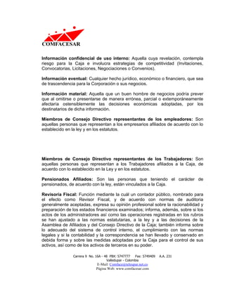 Información confidencial de uso interno: Aquella cuya revelación, contempla
riesgo para la Caja e involucra estrategias de competitividad (Invitaciones,
Convocatorias, Licitaciones, Negociaciones o Convenios).

Información eventual: Cualquier hecho jurídico, económico o financiero, que sea
de trascendencia para la Corporación o sus negocios.

Información material: Aquella que un buen hombre de negocios podría prever
que al omitirse o presentarse de manera errónea, parcial o extemporáneamente
afectaría ostensiblemente las decisiones económicas adoptadas, por los
destinatarios de dicha información.

Miembros de Consejo Directivo representantes de los empleadores: Son
aquellas personas que representan a los empresarios afiliados de acuerdo con lo
establecido en la ley y en los estatutos.




Miembros de Consejo Directivo representantes de los Trabajadores: Son
aquellas personas que representan a los Trabajadores afiliados a la Caja, de
acuerdo con lo establecido en la Ley y en los estatutos.

Pensionados Afiliados: Son las personas que teniendo el carácter de
pensionados, de acuerdo con la ley, están vinculados a la Caja.

Revisoría Fiscal: Función mediante la cuál un contador público, nombrado para
el efecto como Revisor Fiscal, y de acuerdo con normas de auditoria
generalmente aceptadas, expresa su opinión profesional sobre la racionabilidad y
preparación de los estados financieros examinados; informa, además, sobre si los
actos de los administradores así como las operaciones registradas en los rubros
se han ajustado a las normas estatutarias, a la ley y a las decisiones de la
Asamblea de Afiliados y del Consejo Directivo de la Caja; también informa sobre
lo adecuado del sistema de control interno, el cumplimiento con las normas
legales y si la contabilidad y la correspondencia se han llevado y conservado en
debida forma y sobre las medidas adoptadas por la Caja para el control de sus
activos, así como de los activos de terceros en su poder.

               Carrera 9 No. 16A - 48 PBX: 5747777     Fax: 5749409   A.A. 231
                                    Valledupar - Colombia
                             E-Mail: Comface@teleupar.net.co
                             Página Web: www.comfacesar.com
 