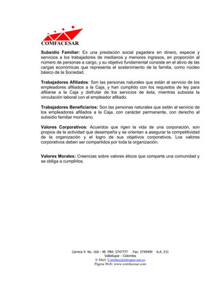 Subsidio Familiar: Es una prestación social pagadera en dinero, especie y
servicios a los trabajadores de medianos y menores ingresos, en proporción al
número de personas a cargo, y su objetivo fundamental consiste en el alivio de las
cargas económicas que representa el sostenimiento de la familia, como núcleo
básico de la Sociedad.

Trabajadores Afiliados: Son las personas naturales que están al servicio de los
empleadores afiliados a la Caja, y han cumplido con los requisitos de ley para
afiliarse a la Caja y disfrutar de los servicios de ésta, mientras subsista la
vinculación laboral con el empleador afiliado.

Trabajadores Beneficiarios: Son las personas naturales que están al servicio de
los empleadores afiliados a la Caja, con carácter permanente, con derecho al
subsidio familiar monetario.

Valores Corporativos: Acuerdos que rigen la vida de una corporación, son
propios de la actividad que desempeña y se orientan a asegurar la competitividad
de la organización y el logro de sus objetivos corporativos. Los valores
corporativos deben ser compartidos por toda la organización.


Valores Morales: Creencias sobre valores éticos que comparte una comunidad y
se obliga a cumplirlos.




                Carrera 9 No. 16A - 48 PBX: 5747777     Fax: 5749409   A.A. 231
                                     Valledupar - Colombia
                              E-Mail: Comface@teleupar.net.co
                              Página Web: www.comfacesar.com
 