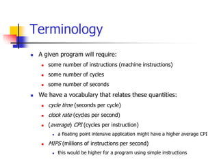  A given program will require:
 some number of instructions (machine instructions)
 some number of cycles
 some number of seconds
 We have a vocabulary that relates these quantities:
 cycle time (seconds per cycle)
 clock rate (cycles per second)
 (average) CPI (cycles per instruction)
 a floating point intensive application might have a higher average CPI
 MIPS (millions of instructions per second)
 this would be higher for a program using simple instructions
Terminology
 