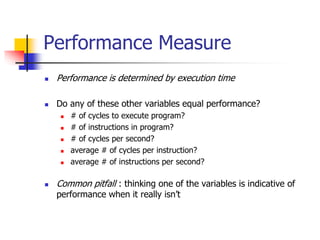 Performance Measure
 Performance is determined by execution time
 Do any of these other variables equal performance?
 # of cycles to execute program?
 # of instructions in program?
 # of cycles per second?
 average # of cycles per instruction?
 average # of instructions per second?
 Common pitfall : thinking one of the variables is indicative of
performance when it really isn’t
 