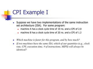  Suppose we have two implementations of the same instruction
set architecture (ISA). For some program:
 machine A has a clock cycle time of 10 ns. and a CPI of 2.0
 machine B has a clock cycle time of 20 ns. and a CPI of 1.2
 Which machine is faster for this program, and by how much?
 If two machines have the same ISA, which of our quantities (e.g., clock
rate, CPI, execution time, # of instructions, MIPS) will always be
identical?
CPI Example I
 