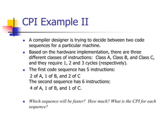  A compiler designer is trying to decide between two code
sequences for a particular machine.
 Based on the hardware implementation, there are three
different classes of instructions: Class A, Class B, and Class C,
and they require 1, 2 and 3 cycles (respectively).
 The first code sequence has 5 instructions:
2 of A, 1 of B, and 2 of C
The second sequence has 6 instructions:
4 of A, 1 of B, and 1 of C.
 Which sequence will be faster? How much? What is the CPI for each
sequence?
CPI Example II
 