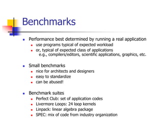  Performance best determined by running a real application
 use programs typical of expected workload
 or, typical of expected class of applications
e.g., compilers/editors, scientific applications, graphics, etc.
 Small benchmarks
 nice for architects and designers
 easy to standardize
 can be abused!
 Benchmark suites
 Perfect Club: set of application codes
 Livermore Loops: 24 loop kernels
 Linpack: linear algebra package
 SPEC: mix of code from industry organization
Benchmarks
 