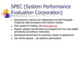 SPEC (System Performance
Evaluation Corporation)
 Sponsored by industry but independent and self-managed –
trusted by code developers and machine vendors
 Clear guides for testing, see www.spec.org
 Regular updates (benchmarks are dropped and new ones added
periodically according to relevance)
 Specialized benchmarks for particular classes of applications
 Can still be abused…, by selective optimization!
 