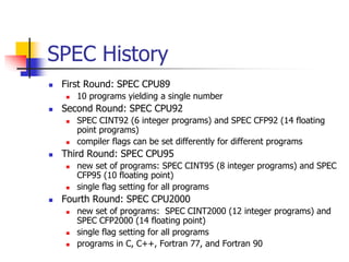 SPEC History
 First Round: SPEC CPU89
 10 programs yielding a single number
 Second Round: SPEC CPU92
 SPEC CINT92 (6 integer programs) and SPEC CFP92 (14 floating
point programs)
 compiler flags can be set differently for different programs
 Third Round: SPEC CPU95
 new set of programs: SPEC CINT95 (8 integer programs) and SPEC
CFP95 (10 floating point)
 single flag setting for all programs
 Fourth Round: SPEC CPU2000
 new set of programs: SPEC CINT2000 (12 integer programs) and
SPEC CFP2000 (14 floating point)
 single flag setting for all programs
 programs in C, C++, Fortran 77, and Fortran 90
 