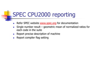 SPEC CPU2000 reporting
 Refer SPEC website www.spec.org for documentation
 Single number result – geometric mean of normalized ratios for
each code in the suite
 Report precise description of machine
 Report compiler flag setting
 