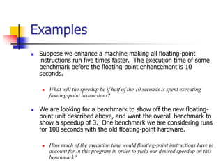  Suppose we enhance a machine making all floating-point
instructions run five times faster. The execution time of some
benchmark before the floating-point enhancement is 10
seconds.
 What will the speedup be if half of the 10 seconds is spent executing
floating-point instructions?
 We are looking for a benchmark to show off the new floating-
point unit described above, and want the overall benchmark to
show a speedup of 3. One benchmark we are considering runs
for 100 seconds with the old floating-point hardware.
 How much of the execution time would floating-point instructions have to
account for in this program in order to yield our desired speedup on this
benchmark?
Examples
 