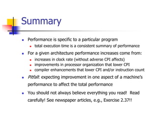  Performance is specific to a particular program
 total execution time is a consistent summary of performance
 For a given architecture performance increases come from:
 increases in clock rate (without adverse CPI affects)
 improvements in processor organization that lower CPI
 compiler enhancements that lower CPI and/or instruction count
 Pitfall: expecting improvement in one aspect of a machine’s
performance to affect the total performance
 You should not always believe everything you read! Read
carefully! See newspaper articles, e.g., Exercise 2.37!!
Summary
 
