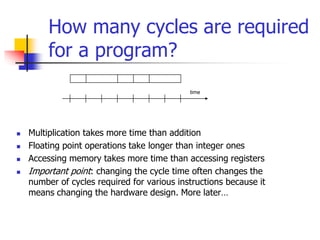  Multiplication takes more time than addition
 Floating point operations take longer than integer ones
 Accessing memory takes more time than accessing registers
 Important point: changing the cycle time often changes the
number of cycles required for various instructions because it
means changing the hardware design. More later…
time
How many cycles are required
for a program?
 