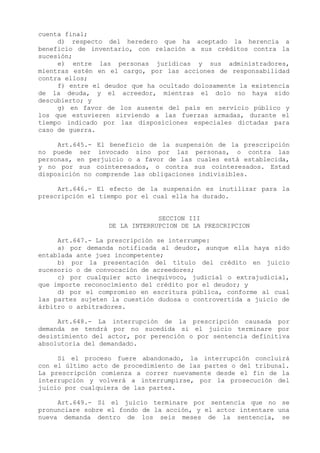 cuenta final;
     d) respecto del heredero que ha aceptado la herencia a
beneficio de inventario, con relación a sus créditos contra la
sucesión;
     e) entre las personas jurídicas y sus administradores,
mientras estén en el cargo, por las acciones de responsabilidad
contra ellos;
     f) entre el deudor que ha ocultado dolosamente la existencia
de la deuda, y el acreedor, mientras el dolo no haya sido
descubierto; y
     g) en favor de los ausente del país en servicio público y
los que estuvieren sirviendo a las fuerzas armadas, durante el
tiempo indicado por las disposiciones especiales dictadas para
caso de guerra.

     Art.645.- El beneficio de la suspensión de la prescripción
no puede ser invocado sino por las personas, o contra las
personas, en perjuicio o a favor de las cuales está establecida,
y no por sus cointeresados, o contra sus cointeresados. Estad
disposición no comprende las obligaciones indivisibles.

     Art.646.- El efecto de la suspensión es inutilizar para la
prescripción el tiempo por el cual ella ha durado.


                               SECCION III
                  DE LA INTERRUPCION DE LA PRESCRIPCION

     Art.647.- La prescripción se interrumpe:
     a) por demanda notificada al deudor, aunque ella haya sido
entablada ante juez incompetente;
     b) por la presentación del título del crédito en juicio
sucesorio o de convocación de acreedores;
     c) por cualquier acto inequívoco, judicial o extrajudicial,
que importe reconocimiento del crédito por el deudor; y
     d) por el compromiso en escritura pública, conforme al cual
las partes sujeten la cuestión dudosa o controvertida a juicio de
árbitro o arbitradores.

     Art.648.- La interrupción de la prescripción causada por
demanda se tendrá por no sucedida si el juicio terminare por
desistimiento del actor, por perención o por sentencia definitiva
absolutoria del demandado.

     Si el proceso fuere abandonado, la interrupción concluirá
con el último acto de procedimiento de las partes o del tribunal.
La prescripción comienza a correr nuevamente desde el fin de la
interrupción y volverá a interrumpirse, por la prosecución del
juicio por cualquiera de las partes.

     Art.649.- Si el juicio terminare por sentencia que no se
pronunciare sobre el fondo de la acción, y el actor intentare una
nueva demanda dentro de los seis meses de la sentencia, se
 