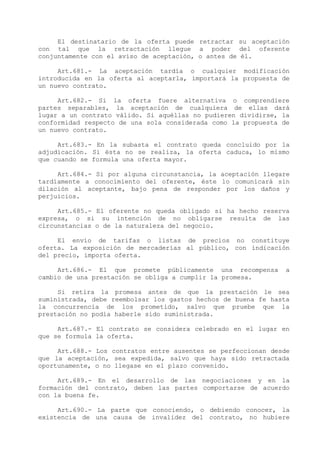 El destinatario de la oferta puede retractar su aceptación
con tal que la retractación llegue a poder del oferente
conjuntamente con el aviso de aceptación, o antes de él.

     Art.681.- La aceptación tardía o cualquier modificación
introducida en la oferta al aceptarla, importará la propuesta de
un nuevo contrato.

     Art.682.- Si la oferta fuere alternativa o comprendiere
partes separables, la aceptación de cualquiera de ellas dará
lugar a un contrato válido. Si aquéllas no pudieren dividirse, la
conformidad respecto de una sola considerada como la propuesta de
un nuevo contrato.

     Art.683.- En la subasta el contrato queda concluido por la
adjudicación. Si ésta no se realiza, la oferta caduca, lo mismo
que cuando se formula una oferta mayor.

     Art.684.- Si por alguna circunstancia, la aceptación llegare
tardíamente a conocimiento del oferente, éste lo comunicará sin
dilación al aceptante, bajo pena de responder por los daños y
perjuicios.

     Art.685.- El oferente no queda obligado si ha hecho reserva
expresa, o si su intención de no obligarse resulta de las
circunstancias o de la naturaleza del negocio.

     El envío de tarifas o listas de precios no constituye
oferta. La exposición de mercaderías al público, con indicación
del precio, importa oferta.

     Art.686.- El que promete públicamente una recompensa       a
cambio de una prestación se obliga a cumplir la promesa.

     Si retira la promesa antes de que la prestación le sea
suministrada, debe reembolsar los gastos hechos de buena fe hasta
la concurrencia de los prometido, salvo que pruebe que la
prestación no podía haberle sido suministrada.

     Art.687.- El contrato se considera celebrado en el lugar en
que se formula la oferta.

     Art.688.- Los contratos entre ausentes se perfeccionan desde
que la aceptación, sea expedida, salvo que haya sido retractada
oportunamente, o no llegase en el plazo convenido.

     Art.689.- En el desarrollo de las negociaciones y en la
formación del contrato, deben las partes comportarse de acuerdo
con la buena fe.

     Art.690.- La parte que conociendo, o debiendo conocer, la
existencia de una causa de invalidez del contrato, no hubiere
 