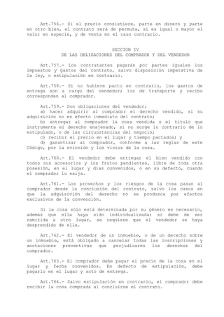 Art.756.- Si el precio consistiere, parte en dinero y parte
en otro bien, el contrato será de permuta, si es igual o mayor el
valor en especie, y de venta en el caso contrario.


                               SECCION IV
            DE LAS OBLIGACIONES DEL COMPRADOR Y DEL VENDEDOR

     Art.757.- Los contratantes pagarán por partes iguales los
impuestos y gastos del contrato, salvo disposición imperativa de
la ley, o estipulación en contrario.

     Art.758.- Si no hubiere pacto en contrario, los gastos de
entrega son a cargo del vendedor; los de transporte y recibo
corresponden al comprador.

     Art.759.- Son obligaciones del vendedor:
     a) hacer adquirir al comprador el derecho vendido, si su
adquisición no es efecto inmediato del contrato;
     b) entregar al comprador la cosa vendida o el título que
instrumenta el derecho enajenado, si no surge lo contrario de lo
estipulado, o de las circunstancias del negocio;
     c) recibir el precio en el lugar y tiempo pactados; y
     d) garantizar al comprador, conforme a las reglas de este
Código, por la evicción y los vicios de la cosa.

     Art.760.- El vendedor debe entregar el bien vendido con
todos sus accesorios y los frutos pendientes, libre de toda otra
posesión, en el lugar y días convenidos, o en su defecto, cuando
el comprador lo exija.

     Art.761.- Los provechos y los riesgos de la cosa pasan al
comprador desde la conclusión del contrato, salvo los casos en
que la adquisición del derecho no se produzca por efectos
exclusivos de la convención.

     Si la cosa sólo está determinada por su género es necesario,
además que ella haya sido individualizada; si debe de ser
remitida a otro lugar, se requiere que el vendedor se haya
desprendido de ella.

     Art.762.- El vendedor de un inmueble, o de un derecho sobre
un inmueble, está obligado a cancelar todas las inscripciones y
anotaciones preventivas que perjudicaren los derechos del
comprador.

     Art.763.- El comprador debe pagar el precio de la cosa en el
lugar y fecha convenidos. En defecto de estipulación, debe
pagarlo en el lugar y acto de entrega.

     Art.764.- Salvo estipulación en contrario, el comprador debe
recibir la cosa comprada al concluirse el contrato.
 