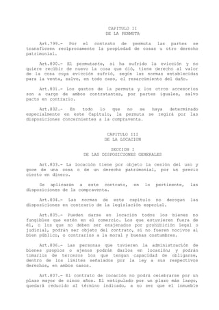 CAPITULO II
                              DE LA PERMUTA

     Art.799.- Por el contrato de permuta las partes se
transfieren recíprocamente la propiedad de cosas u otro derecho
patrimonial.

     Art.800.- El permutante, si ha sufrido la evicción y no
quiere recibir de nuevo la cosa que dió, tiene derecho al valor
de la cosa cuya evicción sufrió, según las normas establecidas
para la venta, salvo, en todo caso, el resarcimiento del daño.

     Art.801.- Los gastos de la permuta y los otros accesorios
son a cargo de ambos contratantes, por partes iguales, salvo
pacto en contrario.

     Art.802.-   En   todo  lo   que   no   se haya determinado
especialmente en este Capítulo, la permuta se regirá por las
disposiciones concernientes a la compraventa.


                              CAPITULO III
                             DE LA LOCACION

                               SECCION I
                     DE LAS DISPOSICIONES GENERALES

     Art.803.- La locación tiene por objeto la cesión del uso y
goce de una cosa o de un derecho patrimonial, por un precio
cierto en dinero.

     Se aplicarán a este contrato,      en    lo   pertinente,   las
disposiciones de la compraventa.

     Art.804.- Las normas de este capítulo no derogan            las
disposiciones en contrario de la legislación especial.

     Art.805.- Pueden darse en locación todos los bienes no
fungibles que estén en el comercio. Los que estuvieren fuera de
él, o los que no deben ser enajenados por prohibición legal o
judicial, podrán ser objeto del contrato, si no fueren nocivos al
bien público, o contrarios a la moral y buenas costumbres.

     Art.806.- Las personas que tuvieren la administración de
bienes propios o ajenos podrán darlos en locación; y podrán
tomarlos de terceros los que tengan capacidad de obligarse,
dentro de los límites señalados por la ley a sus respectivos
derechos, en ambos casos.

     Art.807.- El contrato de locación no podrá celebrarse por un
plazo mayor de cinco años. El estipulado por un plazo más largo,
quedará reducido al término indicado, a no ser que el inmueble
 