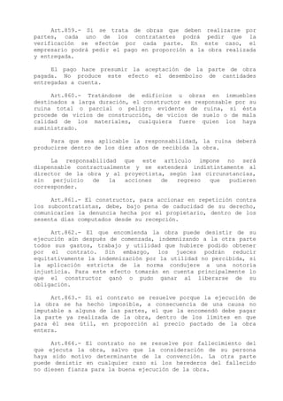 Art.859.- Si se trata de obras que deben realizarse por
partes, cada uno de los contratantes podrá pedir que la
verificación se efectúe por cada parte. En este caso, el
empresario podrá pedir el pago en proporción a la obra realizada
y entregada.

     El pago hace presumir la aceptación de la parte de obra
pagada. No produce este efecto el desembolso de cantidades
entregadas a cuenta.

     Art.860.- Tratándose de edificios u obras en inmuebles
destinados a larga duración, el constructor es responsable por su
ruina total o parcial o peligro evidente de ruina, si ésta
procede de vicios de construcción, de vicios de suelo o de mala
calidad de los materiales, cualquiera fuere quien los haya
suministrado.

     Para que sea aplicable la responsabilidad, la ruina deberá
producirse dentro de los diez años de recibida la obra.

     La responsabilidad que este artículo impone no será
dispensable contractualmente y se extenderá indistintamente al
director de la obra y al proyectista, según las circunstancias,
sin   perjuicio  de   la  acciones  de  regreso  que   pudieren
corresponder.

     Art.861.- El constructor, para accionar en repetición contra
los subcontratistas, debe, bajo pena de caducidad de su derecho,
comunicarles la denuncia hecha por el propietario, dentro de los
sesenta días computados desde su recepción.

     Art.862.- El que encomienda la obra puede desistir de su
ejecución aún después de comenzada, indemnizando a la otra parte
todos sus gastos, trabajo y utilidad que hubiere podido obtener
por el contrato. Sin embargo, los jueces podrán reducir
equitativamente la indemnización por la utilidad no percibida, si
la aplicación estricta de la norma condujere a una notoria
injusticia. Para este efecto tomarán en cuenta principalmente lo
que el constructor ganó o pudo ganar al liberarse de su
obligación.

     Art.863.- Si el contrato se resuelve porque la ejecución de
la obra se ha hecho imposible, a consecuencia de una causa no
imputable a alguna de las partes, el que la encomendó debe pagar
la parte ya realizada de la obra, dentro de los límites en que
para él sea útil, en proporción al precio pactado de la obra
entera.

     Art.864.- El contrato no se resuelve por fallecimiento del
que ejecuta la obra, salvo que la consideración de su persona
haya sido motivo determinante de la convención. La otra parte
puede desistir en cualquier caso si los herederos del fallecido
no diesen fianza para la buena ejecución de la obra.
 