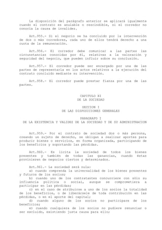 La disposición del parágrafo anterior se aplicará igualmente
cuando el contrato es anulable o rescindible, si el corredor no
conocía la causa de invalidez.

     Art.955.- Si el negocio se ha concluido por la intervención
de dos o más corredores, cada uno de ellos tendrá derecho a una
cuota de la remuneración.

     Art.956.- El corredor debe comunicar a las partes las
circunstancias conocidas por él, relativas a la valoración y
seguridad del negocio, que pueden influir sobre su conclusión.

     Art.957.- El corredor puede ser encargado por una de las
partes de representarla en los actos relativos a la ejecución del
contrato concluido mediante su intervención.

     Art.958.- El corredor puede prestar fianza por una de las
partes.


                              CAPITULO XI
                             DE LA SOCIEDAD

                               SECCION I
                     DE LAS DISPOSICIONES GENERALES

                               PARAGRAFO I
 DE LA EXISTENCIA Y VALIDEZ DE LA SOCIEDAD Y DE SU ADMINISTRACION


     Art.959.- Por el contrato de sociedad dos o más persona,
creando un sujeto de derecho, se obligan a realizar aportes para
producir bienes o servicios, en forma organizada, participando de
los beneficios y soportando las pérdidas.

     Art.960.- Es lícita la sociedad de todos los bienes
presentes y también de todas las ganancias, cuando éstas
provinieren de negocios ciertos y determinados.

     Art.961.- La sociedad será nula:
     a) cuando comprenda la universalidad de los bienes presentes
y futuros de los socios;
     b) cuando uno de los contratantes concurriere con sólo su
influencia   política  o   social,  aunque   se  comprometiera  a
participar en las pérdidas;
     c) en el caso de atribuirse a uno de los socios la totalidad
de los beneficios, o de liberársele de toda contribución en las
pérdidas, o en el aporte del capital;
     d) cuando alguno de los socios no participare de los
beneficios;
     e) cuando cualquiera de los socios no pudiere renunciar o
ser excluido, existiendo justa causa para ello;
 