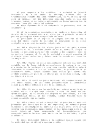 e) con respecto a los créditos, la sociedad se juzgará
cesionaria   de  ellos   desde   su   entrega,  siempre  que   la
transferencia resulte del acto constitutivo. El valor del aporte
será el nominal, con los intereses vencidos hasta el día del
traspaso, cuando no se hubiere estipulado en forma expresa que la
cobranza fuere por cuenta del cedente.
     En este supuesto sólo se computará lo percibido, más los
intereses; y

     f) si la prestación consistiere en trabajo o industria, el
derecho de la sociedad contra el socio que la prometió se regirá
por los principios sobre obligaciones de hacer.
     La prestación de un capital se juzgará limitada al uso o
goce del mismo, cuando la sociedad se compusiere de un socio
capitalista y de otro meramente industrial.

     Art.983.- Ninguno de los socios podrá ser obligado a nueva
prestación si no lo hubiere prometido en el contrato, aunque la
mayoría lo reclamare para dar más impulso a los negocios; pero si
no pudiere lograrse el fin de la sociedad sin aquél aumento, el
disidente podrá retirarse, y deberá hacerlo, cuando sus consocios
lo exigieren.

     Art.984.- Cuando el socio administrador cobrare una cantidad
exigible que le fuera debida personalmente de quien, a su vez,
era deudor de la sociedad por otra suma también exigible, deberá
imputarse lo cobrado a las dos obligaciones, en proporción de su
respectivo monto, aunque hubiere dado recibo por cuenta del
crédito particular; pero si lo otorgó por el crédito social, todo
se imputará a éste.

     Art.985.- El socio no podrá servirse, sin consentimiento de
los otros socios, de las cosas pertenecientes al patrimonio
social para fines extraños a los de la sociedad.

     Art.986.- El socio que ha recibido por entero su parte en un
crédito social sin que haya cobrado la suya los demás socios,
queda obligado, si el deudor cae después en insolvencia, a traer
al patrimonio social lo que recibió, aunque hubiere dado el
recibo solamente por su parte.

     Art.987.- Cuando el socio industrial no prestare el servicio
prometido por causa que no le sea imputable, el contrato podrá
disolverse. Interrumpido el servicio sin culpa suya, será lícito
imponer una disminución proporcional en las ganancias; pero si el
socio industrial fuese responsable del incumplimiento, los
consocios tendrán derecho para excluirle de la sociedad, o para
disolverla.

     El socio industrial deberá a la sociedad cuanto ganare con
la actividad que se obligó a aportar a ella.
 