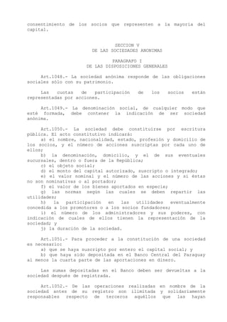 consentimiento de los socios que representen a la mayoría del
capital.


                                SECCION V
                        DE LAS SOCIEDADES ANONIMAS

                               PARAGRAFO I
                      DE LAS DISPOSICIONES GENERALES

     Art.1048.- La sociedad anónima responde de las obligaciones
sociales sólo con su patrimonio.

     Las   cuotas   de   participación   de   los      socios   están
representadas por acciones.

     Art.1049.- La denominación social, de cualquier modo que
esté formada, debe contener la indicación de ser sociedad
anónima.

     Art.1050.- La sociedad debe constituirse por escritura
pública. El acto constitutivo indicará:
     a) el nombre, nacionalidad, estado, profesión y domicilio de
los socios, y el número de acciones suscriptas por cada uno de
ellos;
     b) la denominación, domicilio, y el de sus eventuales
sucursales, dentro o fuera de la República;
     c) el objeto social;
     d) el monto del capital autorizado, suscripto o integrado;
     e) el valor nominal y el número de las acciones y si éstas
no son nominativas o al portador;
     f) el valor de los bienes aportados en especie;
     g) las normas según las cuales se deben repartir las
utilidades;
     h)   la  participación   en   las  utilidades   eventualmente
concedida a los promotores o a los socios fundadores;
     i) el número de los administradores y sus poderes, con
indicación de cuales de ellos tienen la representación de la
sociedad; y
     j) la duración de la sociedad.

     Art.1051.- Para proceder a la constitución de una sociedad
es necesario:
     a) que se haya suscripto por entero el capital social; y
     b) que haya sido depositada en el Banco Central del Paraguay
al menos la cuarta parte de las aportaciones en dinero.

     Las sumas depositadas en el Banco deben ser devueltas a la
sociedad después de registrada.

     Art.1052.- De las operaciones realizadas en nombre de la
sociedad antes de su registro son ilimitada y solidariamente
responsables respecto de terceros aquéllos que las hayan
 