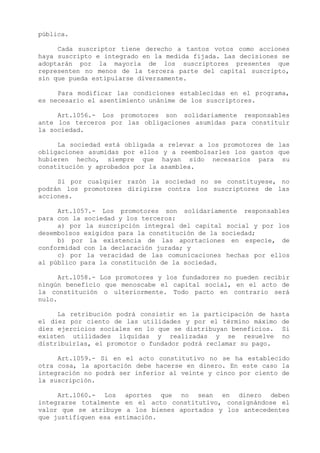pública.

     Cada suscriptor tiene derecho a tantos votos como acciones
haya suscripto e integrado en la medida fijada. Las decisiones se
adoptarán por la mayoría de los suscriptores presentes que
representen no menos de la tercera parte del capital suscripto,
sin que pueda estipularse diversamente.

     Para modificar las condiciones establecidas en el programa,
es necesario el asentimiento unánime de los suscriptores.

     Art.1056.- Los promotores son solidariamente responsables
ante los terceros por las obligaciones asumidas para constituir
la sociedad.

     La sociedad está obligada a relevar a los promotores de las
obligaciones asumidas por ellos y a reembolsarles los gastos que
hubieren hecho, siempre que hayan sido necesarios para su
constitución y aprobados por la asamblea.

     Si por cualquier razón la sociedad no se constituyese, no
podrán los promotores dirigirse contra los suscriptores de las
acciones.

     Art.1057.- Los promotores son solidariamente responsables
para con la sociedad y los terceros:
     a) por la suscripción integral del capital social y por los
desembolsos exigidos para la constitución de la sociedad;
     b) por la existencia de las aportaciones en especie, de
conformidad con la declaración jurada; y
     c) por la veracidad de las comunicaciones hechas por ellos
al público para la constitución de la sociedad.

      Art.1058.- Los promotores y los fundadores no pueden recibir
ningún beneficio que menoscabe el capital social, en el acto de
la constitución o ulteriormente. Todo pacto en contrario será
nulo.

     La retribución podrá consistir en la participación de hasta
el diez por ciento de las utilidades y por el término máximo de
diez ejercicios sociales en lo que se distribuyan beneficios. Si
existen utilidades líquidas y realizadas y se resuelve no
distribuirlas, el promotor o fundador podrá reclamar su pago.

     Art.1059.- Si en el acto constitutivo no se ha establecido
otra cosa, la aportación debe hacerse en dinero. En este caso la
integración no podrá ser inferior al veinte y cinco por ciento de
la suscripción.

     Art.1060.- Los aportes que no sean en dinero deben
integrarse totalmente en el acto constitutivo, consignándose el
valor que se atribuye a los bienes aportados y los antecedentes
que justifiquen esa estimación.
 