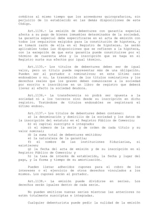 créditos al mismo tiempo que los acreedores quirografarios, sin
perjuicio de lo establecido en las demás disposiciones de este
Código.

     Art.1134.- La emisión de debentures con garantía especial
afecta a su pago de bienes inmuebles determinados de la sociedad.
La garantía especial debe especificarse en el acta de emisión con
todos los requisitos exigidos para la constitución de hipoteca, y
se tomará razón de ella en el Registro de hipotecas. Le serán
aplicables todas las disposiciones que se refieren a la hipoteca,
con la excepción de que esta garantía puede constituirse por el
término de cuarenta años y la inscripción que se haga en el
Registro surte sus efectos por igual término.

     Art.1135.- Los títulos de debentures deben ser de igual
valor, pero un título puede representar más de una obligación.
Pueden ser al portador o nominativos; en este último caso
endosables o no. La transmisión de los títulos nominativos y los
derechos reales que los graven deben comunicarse a la sociedad
por escrito e inscribirse en un libro de registro que deberá
llevar al efecto la sociedad deudora.

     Art.1136.- La transferencia no podrá ser opuesta a la
sociedad ni a los terceros sino desde su inscripción en dicho
registro. Tratándose de títulos endosables se registrará el
último endoso.

     Art.1137.- Los títulos de debentures deben contener:
     a) la denominación y domicilio de la sociedad y los datos de
la inscripción del estatuto en el Registro Público de Comercio;
     b) el capital suscripto e integrado;
     c) el número de la serie y de orden de cada título y su
valor nominal;
     d) la suma total de debentures emitidos;
     e) la naturaleza de la garantía;
     f)   el   nombre  de   las   instituciones  fiduciarias,   si
existieren;
     g) la fecha del acta de emisión y de su inscripción en el
Registro Público de Comercio; y
     h) la tasa de interés de establecido, la fecha y lugar del
pago, y la forma y tiempo de su amortización.

     Pueden llevar adheridos cupones para el cobro de           los
intereses o el ejercicio de otros derechos vinculados a         los
mismos. Los cupones serán al portador.

     Art.1138.- La emisión puede dividirse       en   series.   Los
derechos serán iguales dentro de cada serie.

     No pueden emitirse nuevas series mientras las anteriores no
estén totalmente suscriptas e integradas.

     Cualquier debenturista puede pedir la nulidad de la emisión
 