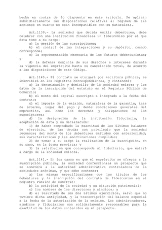 hecha en contra de lo dispuesto en este artículo. Se aplican
subsidiariamente las disposiciones relativas al régimen de las
acciones en cuanto no sean incompatibles con su naturaleza.

     Art.1139.- La sociedad que decida emitir debentures, debe
celebrar con una institución financiera un fideicomiso por el que
ésta tome a su cargo:
     a) la gestión de las suscripciones;
     b) el control de las integraciones y su depósito, cuando
corresponda;
     c) la representación necesaria de los futuros debenturistas;
y
     d) la defensa conjunta de sus derechos e intereses durante
la vigencia del empréstito hasta su cancelación total, de acuerdo
a las disposiciones de este Código.

     Art.1140.- El contrato se otorgará por escritura pública, se
inscribirá en los registros correspondientes, y contendrá:
     a) la denominación y domicilio de la sociedad emisora y los
datos de la inscripción del estatuto en el Registro Público de
Comercio;
     b) el monto del capital suscripto e integrado a la fecha del
contrato;
     c) el importe de la emisión, naturaleza de la garantía, tasa
de interés, lugar del pago y demás condiciones generales del
empréstito, así como los derechos y obligaciones de los
suscriptores;
     d)   la  designación   de   la  institución  fiduciaria,  la
aceptación de ésta y su declaración:
     1) de haber comprobado la exactitud de los últimos balances
de ejercicio, de las deudas con privilegio que la sociedad
reconoce; del monto de los debentures emitidos con anterioridad,
sus características y las amortizaciones cumplidas;
     2) de tomar a su cargo la realización de la suscripción, en
su caso, en la forma prevista; y
     3) la retribución que corresponda al fiduciario, que estará
a cargo de la sociedad emisora.

     Art.1141.- En los casos en que el empréstito se ofrezca a la
suscripción pública, la sociedad confeccionará un prospecto que
se someterá a la autoridad administrativa controladora de la
sociedades anónimas, y que debe contener:
     a) las mismas especificaciones que los títulos de los
debentures y la inscripción del contrato de fideicomiso en el
Registro Público de Comercio;
     b) la actividad de la sociedad y su situación patrimonial;
     c) los nombres de los directores y síndicos; y
     d) el resultado de los dos últimos ejercicios, salvo que no
tuviere dicha antigüedad, y la transcripción del balance especial
a la fecha de la autorización de la emisión. Los administradores,
síndicos y fiduciarios son solidariamente responsables para la
exactitud de los datos contenidos en el prospecto.
 
