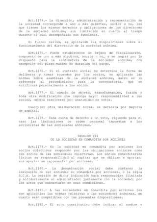 Art.1174.- La dirección, administración y   representación de
la sociedad corresponde a uno o más gerentes,     socios o no, los
que tienen los mismos derechos y obligaciones    de los directores
de la sociedad anónima, sin limitación en        cuanto al tiempo
durante el cual desempeñarán sus funciones.

     Si fueren varios, se aplicarán las disposiciones sobre el
funcionamiento del directorio de la sociedad anónima.

     Art.1175.- Puede establecerse un órgano de fiscalización,
compuesto de uno o más síndicos, socios o no, y se regirá por lo
dispuesto para la sindicatura de la sociedad anónima, con
excepción del plazo máximo de duración del cargo.

     Art.1176.- Si el contrato social no determina la forma de
deliberar y tomar acuerdos por los socios, se aplicarán las
normas sobre asambleas de la sociedad anónima, salvo en lo
referente   al  procedimiento   para   la convocatoria, que se
notificará personalmente a los socios.

     Art.1177.- El cambio de objeto, transformación, fusión y
toda otra modificación que imponga mayor responsabilidad a los
socios, deberá resolverse por unanimidad de votos.

     Cualquier otra deliberación social se decidirá por mayoría
de capital.

     Art.1178.- Cada cuota da derecho a un voto, rigiendo para el
caso las limitaciones de orden personal impuestas a los
accionistas de las sociedades anónimas.


                              SECCION VII
                DE LA SOCIEDAD EN COMANDITA POR ACCIONES

     Art.1179.- En la sociedad en comandita por acciones los
socios colectivos responden por las obligaciones sociales como
los socios de las sociedades colectivas. Los socios comanditarios
limitan su responsabilidad al capital que se obligan a aportar;
sus aportes se representan por acciones.

     Art.1180.-   La   denominación  social    debe contener   la
indicación de ser sociedad en comandita por acciones, o la sigla
S.C.A. La omisión de dicha indicación hará responsables ilimitada
y solidariamente al administrador juntamente con la sociedad, por
los actos que concertaren en esas condiciones.

     Art.1181.- A las sociedades en comandita por acciones les
son aplicables las normas relativas a las sociedades anónimas, en
cuanto sean compatibles con las presentes disposiciones.

     Art.1182.- El acto constitutivo debe indicar el nombre y
 