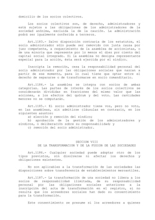 domicilio de los socios colectivos.

     Los socios colectivos son, de derecho, administradores y
está sujetos a las obligaciones de los administradores de la
sociedad anónima, excluida la de la caución. La administración
podrá ser igualmente conferida a terceros.

     Art.1183.- Salvo disposición contraria de los estatutos, el
socio administrador sólo puede ser removido con justa causa por
juez competente, a requerimiento de la asamblea de accionistas, o
de una minoría que represente por lo menos el diez por ciento del
capital social integrado. Si la asamblea no designa representante
especial para la acción, ésta será ejercida por el síndico.

     Inscripta la remoción, cesa la responsabilidad personal del
socio administrador por las obligaciones sociales que nazcan a
partir de ese momento, para lo cual tiene que optar entre el
derecho de separarse o de transformarse en socio comanditario.

     Art.1184.- La asamblea se integra      con socios de ambas
categorías. Las partes de interés de los     socios colectivos se
considerarán divididas en fracciones del     mismo valor que las
acciones, a los efectos del quórum y del     voto. Las cantidades
menores no se computarán.

     Art.1185.- El socio administrador tiene voz, pero no voto,
en las asambleas, sin admitirse cláusulas en contrario, en los
siguientes asuntos:
     a) elección y remoción del síndico;
     b) aprobación de la gestión de los administradores y
síndicos, o deliberación sobre su responsabilidad; y
     c) remoción del socio administrador.



                               SECCION VIII
          DE LA TRANSFORMACION Y DE LA FUSION DE LAS SOCIEDADES

     Art.1186.- Cualquier sociedad puede adoptar otro de los
tipos previstos, sin disolverse ni afectar los derechos y
obligaciones existentes.

     No son aplicables a la transformación de las sociedades las
disposiciones sobre transferencia de establecimientos mercantiles.

     Art.1187.- La transformación de una sociedad no libera a los
socios de responsabilidad ilimitada, de su responsabilidad
personal   por  las   obligaciones  sociales   anteriores  a   la
inscripción del acta de transformación en el registro, si no
resulta que los acreedores sociales han dado su consentimiento
para la transformación.

     Este consentimiento se presume si los acreedores a quienes
 