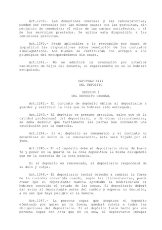 Art.1239.- Las donaciones onerosas y las remuneratorias,
pueden ser revocadas por las mismas causas que las gratuitas, sin
perjuicio de reembolsar el valor de las cargas satisfechas, o el
de los servicios prestados. Se aplica esta disposición a las
remisiones gratuitas.

     Art.1240.- Serán aplicables a la revocación por causa de
ingratitud las disposiciones sobre resolución de los contratos
sinalagmáticos. Los bienes se restituirán con arreglo a los
principios del enriquecimiento sin causa.

     Art.1241.- No se admitirá la revocación por ulterior
nacimiento de hijos del donante, si expresamente no se lo hubiere
estipulado.


                              CAPITULO XIII
                               DEL DEPOSITO

                               SECCION I
                          DEL DEPOSITO GENERAL

     Art.1242.- El contrato de depósito obliga al depositario a
guardar y restituir la cosa que le hubiese sido entregada.

     Art.1243.- El depósito se presume gratuito, salvo que de la
calidad profesional del depositario, o de otras circunstancias,
se deba deducir que tácitamente las partes han convenido una
retribución por la custodia.

      Art.1244.- Si el depósito es remunerado y el contrato no
determinar el monto de la remuneración, éste será fijado por el
juez.

     Art.1245.- En el depósito debe el depositario obrar de buena
fe y poner en la guarda de la cosa depositada la misma diligencia
que en la custodia de la cosa propia.

     Si el depósito es remunerado, el depositario responderá de
su dolo y culpa.

     Art.1246.- El depositario tendrá derecho a cambiar la forma
de la custodia convenida cuando, según las circunstancias, puede
creer que el depositante habría aprobado la modificación si
hubiere conocido el estado de las cosas. El depositario deberá
dar aviso al depositante antes del cambio y esperar su decisión,
a no ser que haya peligro en la demora.

     Art.1247.- La persona capaz que aceptase el depósito
efectuado por quien no lo fuere, quedará sujeta a todas las
obligaciones del depositario. Si el depósito fuere hecho por una
persona capaz con otra que no lo sea, el depositario incapaz
 