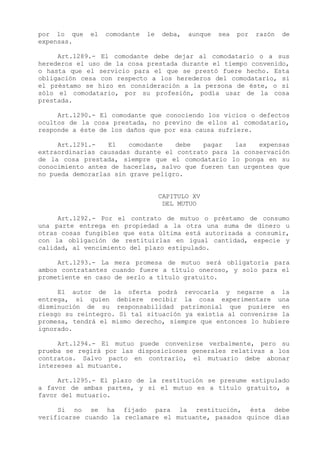 por lo que   el   comodante   le   deba,   aunque   sea   por   razón   de
expensas.

     Art.1289.- El comodante debe dejar al comodatario o a sus
herederos el uso de la cosa prestada durante el tiempo convenido,
o hasta que el servicio para el que se prestó fuere hecho. Esta
obligación cesa con respecto a los herederos del comodatario, si
el préstamo se hizo en consideración a la persona de éste, o si
sólo el comodatario, por su profesión, podía usar de la cosa
prestada.

     Art.1290.- El comodante que conociendo los vicios o defectos
ocultos de la cosa prestada, no previno de ellos al comodatario,
responde a éste de los daños que por esa causa sufriere.

     Art.1291.-   El    comodante   debe   pagar   las   expensas
extraordinarias causadas durante el contrato para la conservación
de la cosa prestada, siempre que el comodatario lo ponga en su
conocimiento antes de hacerlas, salvo que fueren tan urgentes que
no pueda demorarlas sin grave peligro.


                                   CAPITULO XV
                                    DEL MUTUO

     Art.1292.- Por el contrato de mutuo o préstamo de consumo
una parte entrega en propiedad a la otra una suma de dinero u
otras cosas fungibles que esta última está autorizada a consumir,
con la obligación de restituirlas en igual cantidad, especie y
calidad, al vencimiento del plazo estipulado.

     Art.1293.- La mera promesa de mutuo será obligatoria para
ambos contratantes cuando fuere a título oneroso, y solo para el
prometiente en caso de serlo a título gratuito.

     El autor de la oferta podrá revocarla y negarse a la
entrega, si quien debiere recibir la cosa experimentare una
disminución de su responsabilidad patrimonial que pusiere en
riesgo su reintegro. Si tal situación ya existía al convenirse la
promesa, tendrá el mismo derecho, siempre que entonces lo hubiere
ignorado.

     Art.1294.- El mutuo puede convenirse verbalmente, pero su
prueba se regirá por las disposiciones generales relativas a los
contratos. Salvo pacto en contrario, el mutuario debe abonar
intereses al mutuante.

     Art.1295.- El plazo de la restitución se presume estipulado
a favor de ambas partes, y si el mutuo es a título gratuito, a
favor del mutuario.

     Si no se ha fijado para la restitución, ésta debe
verificarse cuando la reclamare el mutuante, pasados quince días
 
