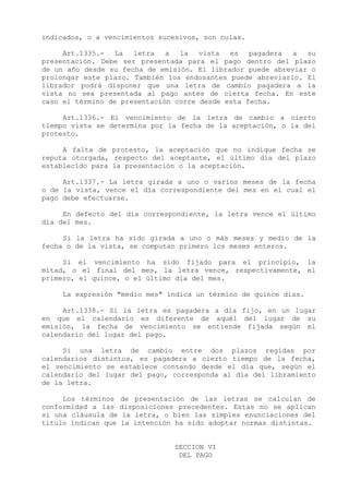 indicados, o a vencimientos sucesivos, son nulas.

     Art.1335.- La    letra   a  la vista    es   pagadera a   su
presentación. Debe ser presentada para el pago dentro del plazo
de un año desde su fecha de emisión. El librador puede abreviar o
prolongar este plazo. También los endosantes puede abreviarlo. El
librador podrá disponer que una letra de cambio pagadera a la
vista no sea presentada al pago antes de cierta fecha. En este
caso el término de presentación corre desde esta fecha.

     Art.1336.- El vencimiento de la letra de cambio a cierto
tiempo vista se determina por la fecha de la aceptación, o la del
protesto.

     A falta de protesto, la aceptación que no indique fecha se
reputa otorgada, respecto del aceptante, el último día del plazo
establecido para la presentación o la aceptación.

     Art.1337.- La letra girada a uno o varios meses de la fecha
o de la vista, vence el día correspondiente del mes en el cual el
pago debe efectuarse.

     En defecto del día correspondiente, la letra vence el último
día del mes.

     Si la letra ha sido girada a uno o más meses y medio de la
fecha o de la vista, se computan primero los meses enteros.

     Si el vencimiento ha sido fijado para el principio, la
mitad, o el final del mes, la letra vence, respectivamente, el
primero, el quince, o el último día del mes.

     La expresión "medio mes" indica un término de quince días.

     Art.1338.- Si la letra es pagadera a día fijo, en un lugar
en que el calendario es diferente de aquél del lugar de su
emisión, la fecha de vencimiento se entiende fijada según el
calendario del lugar del pago.

     Si una letra de cambio entre dos plazos regidas por
calendarios distintos, es pagadera a cierto tiempo de la fecha,
el vencimiento se establece contando desde el día que, según el
calendario del lugar del pago, corresponda al día del libramiento
de la letra.

     Los términos de presentación de las letras se calculan de
conformidad a las disposiciones precedentes. Estas no se aplican
si una cláusula de la letra, o bien las simples enunciaciones del
título indican que la intención ha sido adoptar normas distintas.


                               SECCION VI
                                DEL PAGO
 