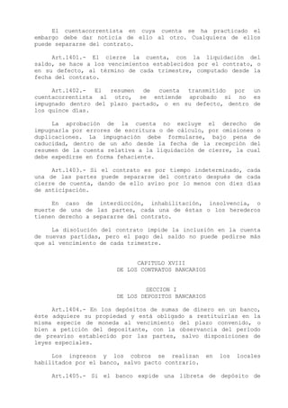 El cuentacorrentista en cuya cuenta se ha practicado el
embargo debe dar noticia de ello al otro. Cualquiera de ellos
puede separarse del contrato.

     Art.1401.- El cierre la cuenta, con la liquidación del
saldo, se hace a los vencimientos establecidos por el contrato, o
en su defecto, al término de cada trimestre, computado desde la
fecha del contrato.

     Art.1402.-  El  resumen  de   cuenta transmitido  por  un
cuentacorrentista al otro, se entiende aprobado si no es
impugnado dentro del plazo pactado, o en su defecto, dentro de
los quince días.

     La aprobación de la cuenta no excluye el derecho de
impugnarla por errores de escritura o de cálculo, por omisiones o
duplicaciones. La impugnación debe formularse, bajo pena de
caducidad, dentro de un año desde la fecha de la recepción del
resumen de la cuenta relativa a la liquidación de cierre, la cual
debe expedirse en forma fehaciente.

     Art.1403.- Si el contrato es por tiempo indeterminado, cada
una de las partes puede separarse del contrato después de cada
cierre de cuenta, dando de ello aviso por lo menos con diez días
de anticipación.

     En caso de interdicción, inhabilitación, insolvencia, o
muerte de una de las partes, cada una de éstas o los herederos
tienen derecho a separarse del contrato.

     La disolución del contrato impide la inclusión en la cuenta
de nuevas partidas, pero el pago del saldo no puede pedirse más
que al vencimiento de cada trimestre.


                             CAPITULO XVIII
                       DE LOS CONTRATOS BANCARIOS


                               SECCION I
                       DE LOS DEPOSITOS BANCARIOS

     Art.1404.- En los depósitos de sumas de dinero en un banco,
éste adquiere su propiedad y está obligado a restituirlas en la
misma especie de moneda al vencimiento del plazo convenido, o
bien a petición del depositante, con la observancia del período
de preaviso establecido por las partes, salvo disposiciones de
leyes especiales.

     Los ingresos y los cobros se realizan         en   los   locales
habilitados por el banco, salvo pacto contrario.

     Art.1405.- Si el banco expide una libreta de depósito de
 
