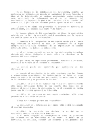 Si al tiempo de la celebración del matrimonio, existía ya
sentencia de interdicción pasada en autoridad de cosa juzgada, o
bien si la interdicción se hubiere pronunciado posteriormente,
pero existiendo la enfermedad mental en el momento del
matrimonio, la impugnación podrá ser removida por el curador del
interdicto, o por los que hubieren podido oponerse al matrimonio.

     La acción no podrá ser promovida si después de revocada la
interdicción, los esposos han hecho vida marital;

     b) cuando alguno de los contrayentes no tiene la edad mínima
exigida por la Ley. La anulación podrá demandarse por la persona
que podría oponerse a la celebración.

     El derecho a la impugnación se extinguirá desde que el menor
haya cumplido la mayoría de edad, y tratándose de la mujer
siempre que ésta haya concebido. Si la impugnación se hubiere
intentado antes, el juicio se sobreseerá;

     c) si el consentimiento de uno de los contrayentes estuviese
viciado por dolo, violencia o error sobre la identidad de la
persona del otro cónyuge;

     d) por causa de impotencia permanente, absoluta o relativa,
existente al tiempo de celebrarse el matrimonio;

     La acción   puede   ser   promovida   por   cualquiera   de   los
cónyuges; y

     e) cuando el matrimonio no ha sido realizado con las formas
y solemnidades prescriptas. La inobservancia de éstas no podrá
alegarse contra la validez del matrimonio, si existiesen el acta
de su celebración y la posesión de estado.

     Art.182.- La acción de nulidad por vicio del consentimiento
sólo podrá intentarse dentro de los sesenta días desde que se
conoció el error o cesó la violencia, y, en el supuesto de rapto,
desde que la víctima recuperó su libertad.

     Art.183.- En los casos de matrimonio anulables, sólo podrá
procederse a instancia de parte.

     Dichos matrimonios pueden ser confirmados

     La anulación del matrimonio por error sólo podrá intentarla
el cónyuge engañado.

     Art.184.- La sentencia que declare la nulidad de un
matrimonio tendrá los siguiente efectos:
     a) si ambos cónyuges lo contrajeron de buena fe, producirá
los efectos de un matrimonio válido hasta la fecha de la
sentencia. En adelante, cesarán los derechos y obligaciones que
 
