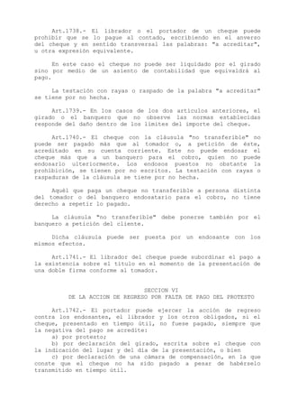 Art.1738.-    El librador o el portador de un cheque puede
prohibir que se    lo pague al contado, escribiendo en el anverso
del cheque y en    sentido transversal las palabras: "a acreditar",
u otra expresión   equivalente.

      En este caso el cheque no puede ser liquidado por el girado
sino por medio de un asiento de contabilidad que equivaldrá al
pago.

     La testación con rayas o raspado de la palabra "a acreditar"
se tiene por no hecha.

     Art.1739.- En los casos de los dos artículos anteriores, el
girado o el banquero que no observe las normas establecidas
responde del daño dentro de los límites del importe del cheque.

     Art.1740.- El cheque con la cláusula "no transferible" no
puede ser pagado más que al tomador o, a petición de éste,
acreditado en su cuenta corriente. Este no puede endosar el
cheque más que a un banquero para el cobro, quien no puede
endosarlo ulteriormente. Los endosos puestos no obstante la
prohibición, se tienen por no escritos. La testación con rayas o
raspaduras de la cláusula se tiene por no hecha.

     Aquél que paga un cheque no transferible a persona distinta
del tomador o del banquero endosatario para el cobro, no tiene
derecho a repetir lo pagado.

     La cláusula "no transferible" debe ponerse también por el
banquero a petición del cliente.

     Dicha cláusula puede ser puesta por un endosante con los
mismos efectos.

     Art.1741.- El librador del cheque puede subordinar el pago a
la existencia sobre el título en el momento de la presentación de
una doble firma conforme al tomador.


                               SECCION VI
         DE LA ACCION DE REGRESO POR FALTA DE PAGO DEL PROTESTO

     Art.1742.- El portador puede ejercer la acción de regreso
contra los endosantes, el librador y los otros obligados, si el
cheque, presentado en tiempo útil, no fuese pagado, siempre que
la negativa del pago se acredite:
     a) por protesto;
     b) por declaración del girado, escrita sobre el cheque con
la indicación del lugar y del día de la presentación, o bien
     c) por declaración de una cámara de compensación, en la que
conste que el cheque no ha sido pagado a pesar de habérselo
transmitido en tiempo útil.
 