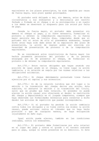 equivalente en los plazos prescriptos, ha sido impedida por causa
de fuerza mayor, esos plazo quedan prorrogados.

     El portador está obligado a dar, sin demora, aviso de dicha
circunstancia a sus endosantes y a mencionarla por escrito
fechado y firmado en el cheque o en su prolongación; y en cuanto
a los demás se observará lo dispuesto para los avisos por falta
de pago.

     Cesada la fuerza mayor, el portador debe presentar sin
demora el cheque al pago, y si fuere necesario, formalizar el
protesto u obtener la comprobación equivalente. Si la fuerza
mayor persiste más de treinta días, computados desde que el
portador dió el aviso de ella al precedente endosante, aunque
dicho aviso haya sido dado antes de la expiración del plazo de
presentación, la acción de regreso podrá ser ejercida sin
necesidad de presentación de protesto o de la comprobación
equivalente.

     No se considerará actos constitutivos de fuerza mayor los
hechos puramente personales del portador o de la persona
encargada por él de presentar el cheque, de formalizar el
protesto o de obtener la comprobación equivalente.

     Art.1751.- Entre varios obligados que hayan asumido una
posición de igual grado en el cheque, no tiene lugar la acción
cambiaria, y su relación se regula por las normas relativas a las
obligaciones solidarias.

     Art.1752.- El cheque debidamente protestado         tiene   fuerza
ejecutiva por el capital y sus accesorios.

     Art.1753.- Si de la relación jurídica que dió lugar a la
emisión o la transmisión del cheque deriva una acción, ésta
subsiste, no obstante la emisión o la transmisión del título,
salvo que se pruebe que hubo novación. El poseedor no puede
ejercer la acción causal sino ofreciendo al deudor la restitución
del cheque y depositándolo en el juzgado competente, siempre que
haya observado las formalidades necesarias para conservar a dicho
deudor las acciones de repetición que puedan corresponderle.

     Art.1754.- Si el portador ha perdido la acción cambiaria
contra todos los obligados y no tiene contra los mismos la acción
causal, puede accionar contra el librador que no haya hecho
provisión o que de cualquier manera, se haya enriquecido
injustamente en daño suyo.

     Igual acción puede ejercer,    también   en   las    condiciones
indicadas, contra los endosantes.

     Art.1755.- El protesto debe formalizarse por acta notarial
en el lugar del pago y contra el girado o el tercero indicado
para el pago, aunque no estén presentes en su domicilio. Si éste
 