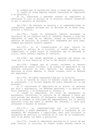 b) siempre que la enajenación fuere a riesgo del adquirente;
     c) cuando en forma expresa hubiere renunciado el adquirente
a la garantía; y
     d) si, conociendo o debiendo conocer el adquirente al
efectuarse el acto el peligro de la evicción, hubiere consentido
en que la garantía se excluyere.

     Art.1765.- No obstante la renuncia a la responsabilidad, el
transmitente quedará obligado por la derivada de un hecho suyo,
anterior o ulterior.

     Art.1766.- Cuando el enajenante hubiere declarado la
existencia de una hipoteca sobre el inmueble, quedará a cargo del
adquirente el pago de su importe, aunque se estableciere la
garantía de evicción. El primero sólo responderá por esta suma,
siempre que hubiere convenio expreso.

     Art.1767.-   Si  al   transmitírsele  el bien conoció el
adquirente el peligro de la evicción, no tendrá derecho a ser
indemnizado, ni podrá exigir al enajenante que le defienda en
juicio, salvo convenio expreso en contrario.

     Art.1768.- Las cargas aparentes y aquellas que gravan las
cosas por la sola fuerza de la ley no dan derecho a garantía.

     Art.1769.- Siempre que un tercero reclamare un derecho
susceptible de causar evicción, o se turbare al adquirente en los
términos previstos en este Capítulo, las personas que se
mencionan en ellos deberán, si fueren citadas, salir en defensa
del adquirente.

     Art.1770.- No habrá responsabilidad por la evicción:
     a) si el vencido en juicio no hubiere citado de saneamiento
al enajenante, o lo hiciere después del plazo señalado por la ley
procesal;
     b) si continuando el adquirente en el pleito, no opusiere
por dolo o negligencia, las defensas oportunas, o no apelare del
fallo contrario, o no prosiguiere el recurso; y
     c) cuando el adquirente, sin citar de saneamiento al
enajenante, reconociere la justicia de la demanda y fuere por
ello privado del derecho. El enajenante responderá, sin embargo,
cuando se probare la inutilidad del emplazamiento, por no existir
oposición justa que hacer al derecho del vencedor, o razón para
interponer o mejorar el recurso.

     Art.1771.-   La   responsabilidad    por    la   evicción   es
indivisible, y podrá demandarse u oponerse a     cualquiera de los
herederos del enajenante o copartícipe, pero     será divisible la
obligación de restituir lo recibido en el acto   de la transmisión,
como la de abonar los daños y perjuicios.

     Art.1772.- Cuando el adquirente venciere en el juicio de que
pudo resultar la evicción, no tendrá ningún derecho contra el
 