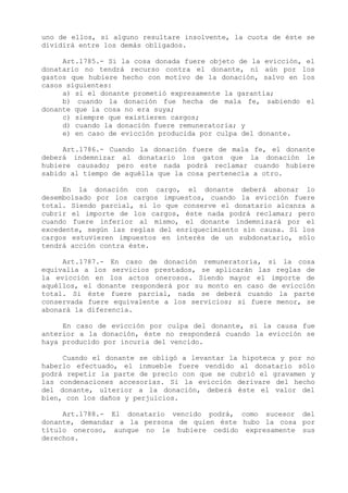 uno de ellos, si alguno resultare insolvente, la cuota de éste se
dividirá entre los demás obligados.

     Art.1785.- Si la cosa donada fuere objeto de la evicción, el
donatario no tendrá recurso contra el donante, ni aún por los
gastos que hubiere hecho con motivo de la donación, salvo en los
casos siguientes:
     a) si el donante prometió expresamente la garantía;
     b) cuando la donación fue hecha de mala fe, sabiendo el
donante que la cosa no era suya;
     c) siempre que existieren cargos;
     d) cuando la donación fuere remuneratoria; y
     e) en caso de evicción producida por culpa del donante.

     Art.1786.- Cuando la donación fuere de mala fe, el donante
deberá indemnizar al donatario los gatos que la donación le
hubiere causado; pero este nada podrá reclamar cuando hubiere
sabido al tiempo de aquélla que la cosa pertenecía a otro.

     En la donación con cargo, el donante deberá abonar lo
desembolsado por los cargos impuestos, cuando la evicción fuere
total. Siendo parcial, si lo que conserve el donatario alcanza a
cubrir el importe de los cargos, éste nada podrá reclamar; pero
cuando fuere inferior al mismo, el donante indemnizará por el
excedente, según las reglas del enriquecimiento sin causa. Si los
cargos estuvieren impuestos en interés de un subdonatario, sólo
tendrá acción contra éste.

     Art.1787.- En caso de donación remuneratoria, si la cosa
equivalía a los servicios prestados, se aplicarán las reglas de
la evicción en los actos onerosos. Siendo mayor el importe de
aquéllos, el donante responderá por su monto en caso de evicción
total. Si éste fuere parcial, nada se deberá cuando la parte
conservada fuere equivalente a los servicios; si fuere menor, se
abonará la diferencia.

     En caso de evicción por culpa del donante, si la causa fue
anterior a la donación, éste no responderá cuando la evicción se
haya producido por incuria del vencido.

     Cuando el donante se obligó a levantar la hipoteca y por no
haberlo efectuado, el inmueble fuere vendido al donatario sólo
podrá repetir la parte de precio con que se cubrió el gravamen y
las condenaciones accesorias. Si la evicción derivare del hecho
del donante, ulterior a la donación, deberá éste el valor del
bien, con los daños y perjuicios.

     Art.1788.- El donatario vencido podrá, como sucesor del
donante, demandar a la persona de quien éste hubo la cosa por
título oneroso, aunque no le hubiere cedido expresamente sus
derechos.
 