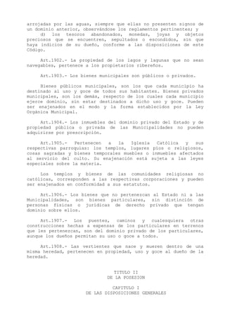 arrojadas por las aguas, siempre que ellas no presenten signos de
un dominio anterior, observándose los reglamentos pertinentes; y
     d) los tesoros abandonados, monedas, joyas y objetos
preciosos que se encuentren, sepultados o escondidos, sin que
haya indicios de su dueño, conforme a las disposiciones de este
Código.

     Art.1902.- La propiedad de los lagos y lagunas que no sean
navegables, pertenece a los propietarios ribereños.

     Art.1903.- Los bienes municipales son públicos o privados.

     Bienes públicos municipales, son los que cada municipio ha
destinado al uso y goce de todos sus habitantes. Bienes privados
municipales, son los demás, respecto de los cuales cada municipio
ejerce dominio, sin estar destinados a dicho uso y goce. Pueden
ser enajenados en el modo y la forma establecidos por la Ley
Orgánica Municipal.

     Art.1904.- Los inmuebles del dominio privado del Estado y de
propiedad pública o privada de las Municipalidades no pueden
adquirirse por prescripción.

     Art.1905.-   Pertenecen a   la   Iglesia  Católica  y   sus
respectivas parroquias: los templos, lugares píos o religiosos,
cosas sagradas y bienes temporales muebles o inmuebles afectados
al servicio del culto. Su enajenación está sujeta a las leyes
especiales sobre la materia.

     Los templos y bienes de las comunidades religiosas no
católicas, corresponden a las respectivas corporaciones y pueden
ser enajenados en conformidad a sus estatutos.

     Art.1906.- Los bienes que no pertenezcan al Estado ni a las
Municipalidades, son bienes particulares, sin distinción de
personas físicas o jurídicas de derecho privado que tengan
dominio sobre ellos.

     Art.1907.- Los puentes, caminos y cualesquiera otras
construcciones hechas a expensas de los particulares en terrenos
que les pertenezcan, son del dominio privado de los particulares,
aunque los dueños permitan su uso o goce a todos.

     Art.1908.- Las vertientes que nace y mueren dentro de una
misma heredad, pertenecen en propiedad, uso y goce al dueño de la
heredad.


                               TITULO II
                             DE LA POSESION

                               CAPITULO I
                     DE LAS DISPOSICIONES GENERALES
 