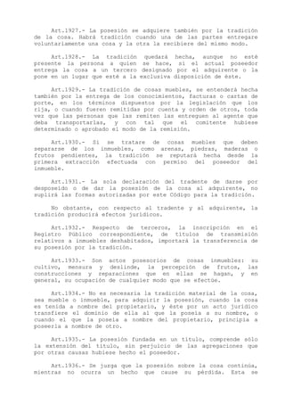 Art.1927.- La posesión se adquiere también por la tradición
de la cosa. Habrá tradición cuando una de las partes entregare
voluntariamente una cosa y la otra la recibiere del mismo modo.

     Art.1928.- La tradición quedará hecha, aunque no esté
presente la persona a quien se hace, si el actual poseedor
entrega la cosa a un tercero designado por el adquirente o la
pone en un lugar que esté a la exclusiva disposición de éste.

     Art.1929.- La tradición de cosas muebles, se entenderá hecha
también por la entrega de los conocimientos, facturas o cartas de
porte, en los términos dispuestos por la legislación que los
rija, o cuando fueren remitidas por cuenta y orden de otros, toda
vez que las personas que las remiten las entreguen al agente que
deba transportarlas, y con tal que el comitente hubiese
determinado o aprobado el modo de la remisión.

     Art.1930.- Si se tratare de cosas muebles que deben
separarse de los inmuebles, como arenas, piedras, maderas o
frutos pendientes, la tradición se reputará hecha desde la
primera extracción efectuada con permiso del poseedor del
inmueble.

     Art.1931.- La sola declaración del tradente de darse por
desposeído o de dar la posesión de la cosa al adquirente, no
suplirá las formas autorizadas por este Código para la tradición.

     No obstante, con respecto al tradente y al adquirente, la
tradición producirá efectos jurídicos.

     Art.1932.- Respecto de terceros, la inscripción en el
Registro Público correspondiente, de títulos de transmisión
relativos a inmuebles deshabitados, importará la transferencia de
su posesión por la tradición.

     Art.1933.- Son actos posesorios de cosas inmuebles: su
cultivo, mensura y deslinde, la percepción de frutos, las
construcciones y reparaciones que en ellas se hagan, y en
general, su ocupación de cualquier modo que se efectúe.

     Art.1934.- No es necesaria la tradición material de la cosa,
sea mueble o inmueble, para adquirir la posesión, cuando la cosa
es tenida a nombre del propietario, y éste por un acto jurídico
transfiere el dominio de ella al que la poseía a su nombre, o
cuando el que la poseía a nombre del propietario, principia a
poseerla a nombre de otro.

     Art.1935.- La posesión fundada en un título, comprende sólo
la extensión del título, sin perjuicio de las agregaciones que
por otras causas hubiese hecho el poseedor.

     Art.1936.- Se juzga que la posesión sobre la cosa continúa,
mientras no ocurra un hecho que cause su pérdida. Esta se
 