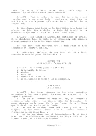 todos   los   actos   jurídicos  entre   vivos,    declarativos    o
modificativos de dominio sobre bienes inmuebles.

     Art.1972.- Para determinar la prioridad entre dos o más
inscripciones de una misma fecha, relativas al mismo bien, se
atenderá a la hora de presentación en el Registro de los títulos
respectivos.

     Se considerará como fecha de la inscripción para todos los
efectos que ésta deba producir, la fecha del asiento de la
presentación que deberá constar en la inscripción misma.

     Art.1973.- Los inmuebles abandonados pertenecen al Estado.
Si lo abandonado fuese la parte de un condominio, ella acrecerá
proporcionalmente a la de los otros comuneros.

     En este caso, será necesario que la declaración se haga
igualmente en escritura pública.

     El propietario exclusivo de una cosa,         no   podrá   hacer
abandono de sólo una parte indivisa de ella.


                              SECCION III
                     DE LA ADQUISICIÓN POR ACCESIÓN

     Art.1974.- La accesión puede resultar de:
     a) la formación de islas;
     b) aluvión;
     c) avulsión;
     d) abandono del álveo; y
     e) la edificación de obras y las plantaciones.


                               PARAGRAFO I
                              DE LAS ISLAS

     Art.1975.- Las islas situadas en los ríos navegables
pertenecen a los propietarios ribereños, de acuerdo con las
reglas siguientes:
     a) las que se formaren en medio del río, se consideran
acrecencia sobrevenida a las tierras ribereñas fronterizas de
ambas márgenes, en la proporción de sus frentes, hasta la línea
que divida el álveo en dos partes iguales;
     b) las que se formaren entre esa línea y una de las
márgenes, se considerarán acrecencia de las tierras ribereñas
fronterizas de ese mismo lado; y
     c) las que emergieren por el desdoblamiento de un nuevo
brazo del río, continúan perteneciendo a los propietarios de las
tierras a costa de las cuales se formaron.


                               PARAGRAFO II
 