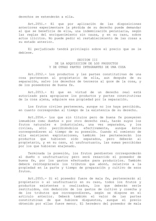 derechos se extenderán a ella.

     Art.2051.- El que por aplicación de las disposiciones
anteriores experimentare la pérdida de su derecho puede demandar
al que se beneficie de ella, una indemnización pecuniaria, según
las reglas del enriquecimiento sin causa, y en su caso, sobre
actos ilícitos. No puede pedir el restablecimiento de las cosas a
su estado anterior.

     El perjudicado tendrá privilegio sobre el precio que se le
debiese.

                               SECCION III
                   DE LA ADQUISICION DE LOS PRODUCTOS
                Y DE OTRAS PARTES INTEGRANTES DE UNA COSA

     Art.2052.- Los productos y las partes constitutivas de una
cosa pertenecen al propietario de ella, aun después de su
separación, salvo los derechos de terceros al goce de la cosa, y
de los poseedores de buena fe.

     Art.2053.- El que en virtud de un derecho real está
autorizado para apropiarse los productos y partes constitutivas
de la cosa ajena, adquiere esa propiedad por la separación.

     Los frutos civiles pertenecen, aunque no los haya percibido,
en cuanto correspondan al tiempo de la existencia de su derecho.

     Art.2054.- Los que sin títulos pero de buena fe poseyeren
inmuebles como dueños o por otro derecho real, harán suyos los
frutos naturales e industriales, una vez separados, y los
civiles,   sólo   percibiéndolos  efectivamente,    aunque   éstos
correspondieren al tiempo de su posesión. Cuando el comienzo de
ella existieren explotaciones, también les pertenecerán los
productos   que  hubieren   sido  separados,   pero   deberán   al
propietario, y en su caso, al usufructuario, las sumas percibidas
por los que hubieran enajenado.

     Terminada la posesión, los frutos pendientes corresponderán
al dueño o usufructuario; pero será resarcido el poseedor de
buena fe, por los gastos efectuados para producirlos. También
deberá reintegrársele los tributos que abonó, relativos a la
propiedad en la parte y tiempo de preparación y cultivo de esos
frutos.

     Art.2055.- Si el poseedor fuere de mala fe, pertenecerán al
propietario o al usufructuario en su caso, todos los frutos y
productos existentes o realizados, los que deberán serle
restituidos, con deducción de los gastos de cultivo y cosecha y
de los tributos que correspondieren, según se dispone en el
artículo anterior. Deberá también el valor de las partes
constitutivas de que hubiere dispuestos, aunque el precio
obtenido por ellas fuere menor. El heredero del poseedor de mala
 